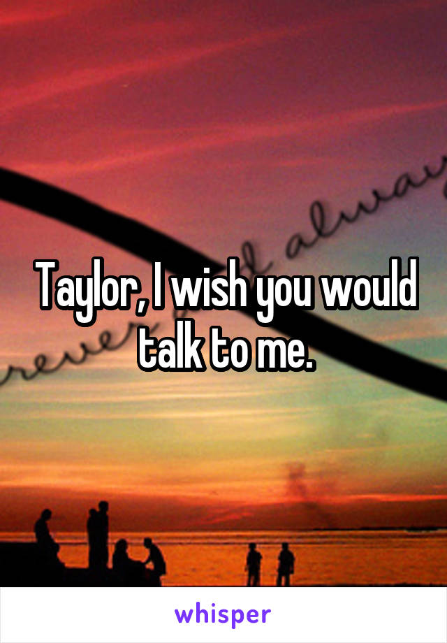 Taylor, I wish you would talk to me.