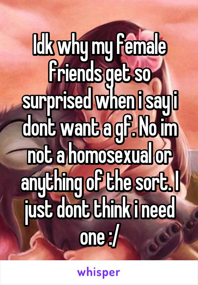 Idk why my female friends get so surprised when i say i dont want a gf. No im not a homosexual or anything of the sort. I just dont think i need one :/