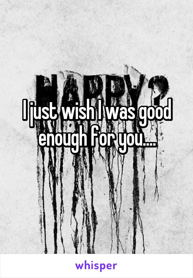 I just wish I was good enough for you....
