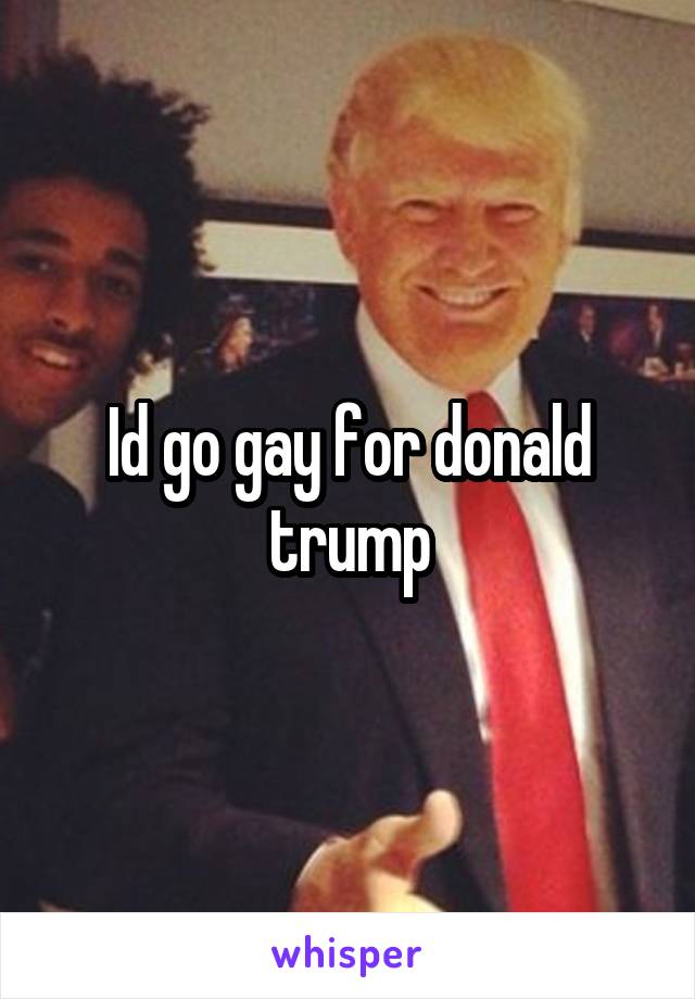 Id go gay for donald trump