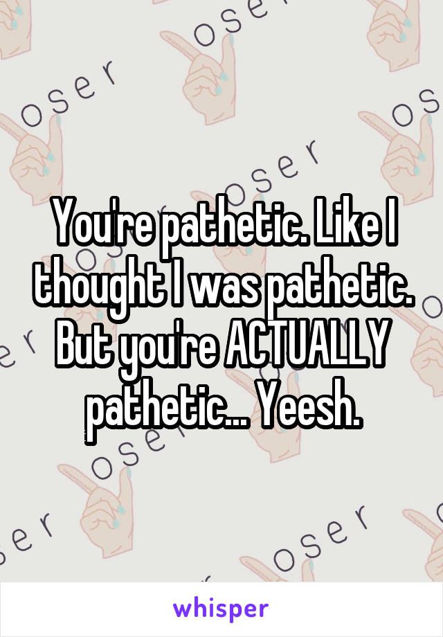 You're pathetic. Like I thought I was pathetic. But you're ACTUALLY pathetic... Yeesh.