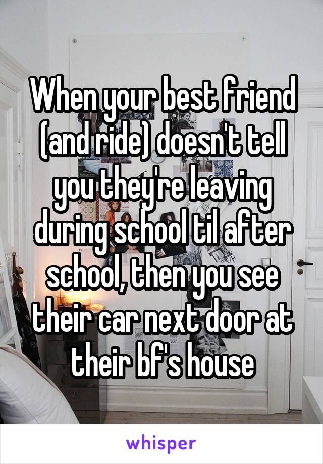 When your best friend (and ride) doesn't tell you they're leaving during school til after school, then you see their car next door at their bf's house