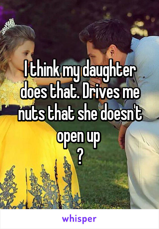 I think my daughter does that. Drives me nuts that she doesn't open up 
😢