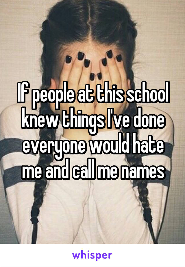 If people at this school knew things I've done everyone would hate me and call me names