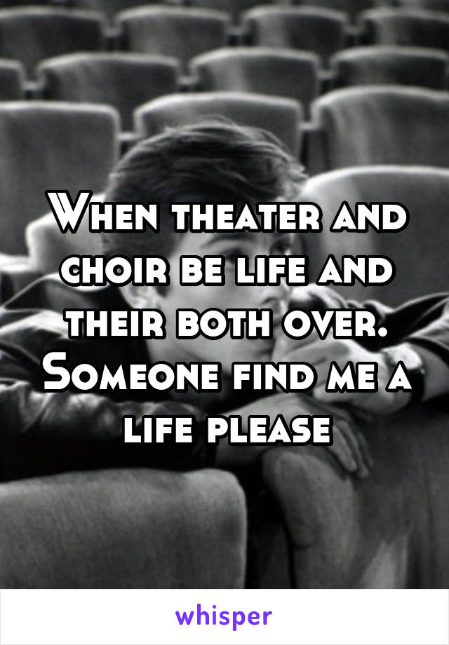 When theater and choir be life and their both over. Someone find me a life please