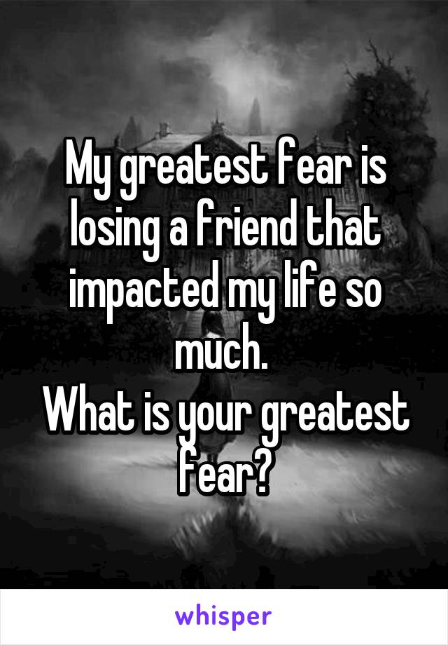 My greatest fear is losing a friend that impacted my life so much. 
What is your greatest fear?