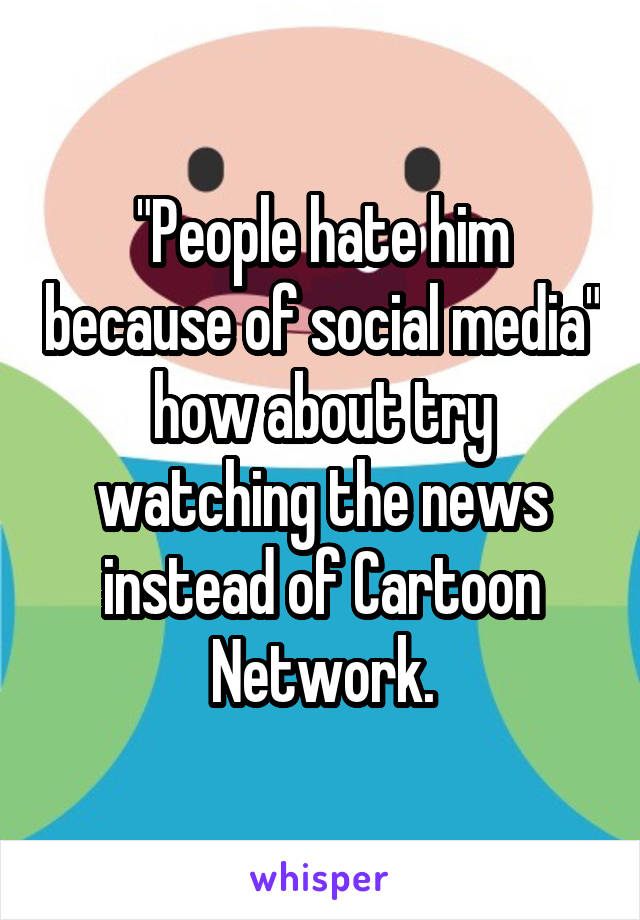 "People hate him because of social media" how about try watching the news instead of Cartoon Network.