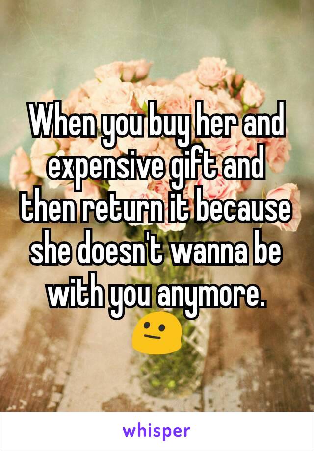 When you buy her and expensive gift and then return it because she doesn't wanna be with you anymore. 😐