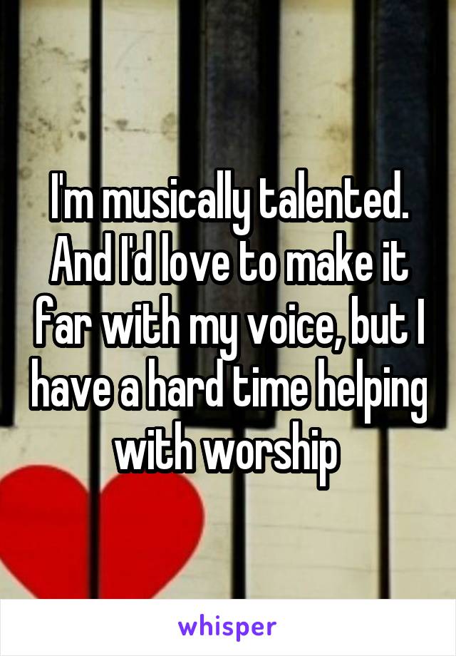 I'm musically talented. And I'd love to make it far with my voice, but I have a hard time helping with worship 