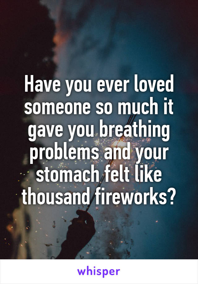 Have you ever loved someone so much it gave you breathing problems and your stomach felt like thousand fireworks?