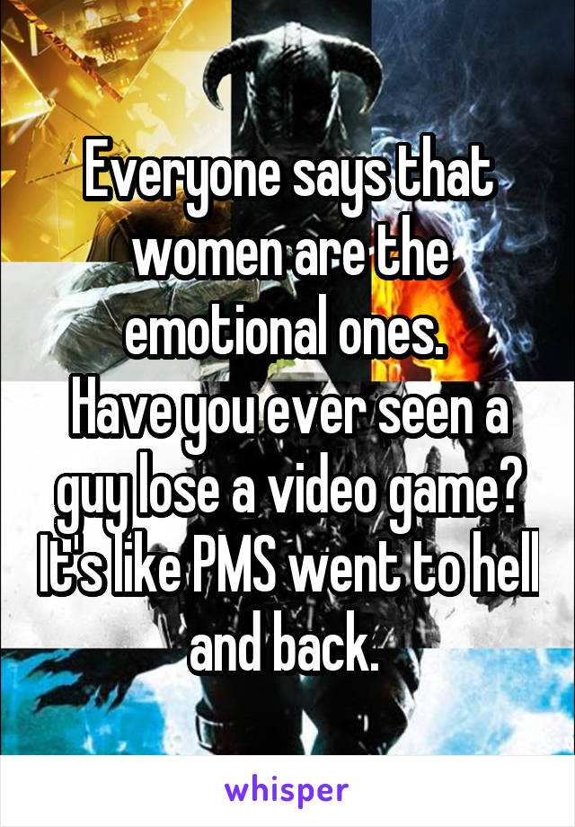 Everyone says that women are the emotional ones. 
Have you ever seen a guy lose a video game? It's like PMS went to hell and back. 