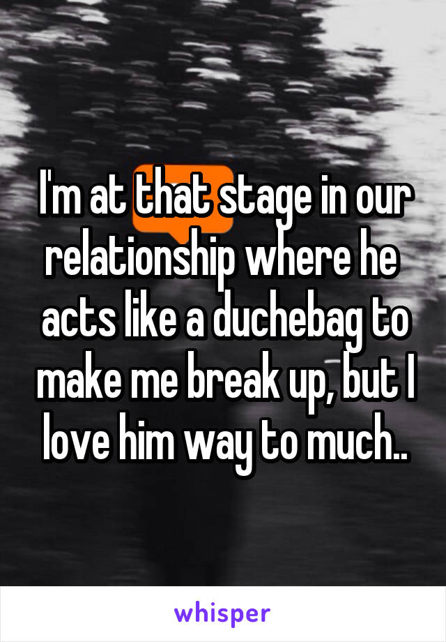 I'm at that stage in our relationship where he  acts like a duchebag to make me break up, but I love him way to much..