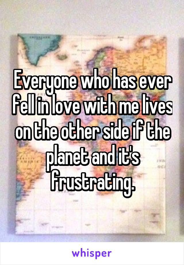 Everyone who has ever fell in love with me lives on the other side if the planet and it's frustrating.