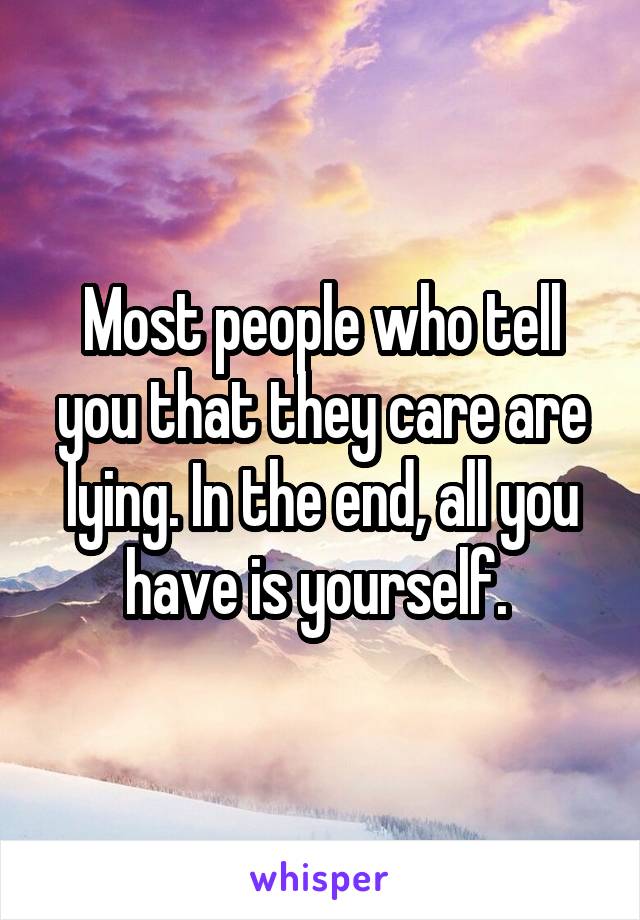 Most people who tell you that they care are lying. In the end, all you have is yourself. 