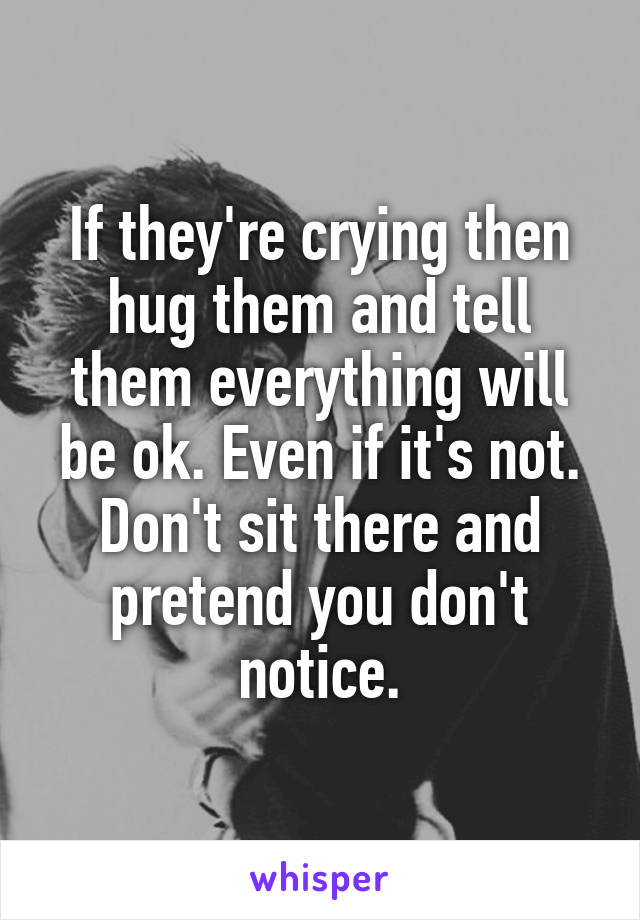 If they're crying then hug them and tell them everything will be ok. Even if it's not. Don't sit there and pretend you don't notice.