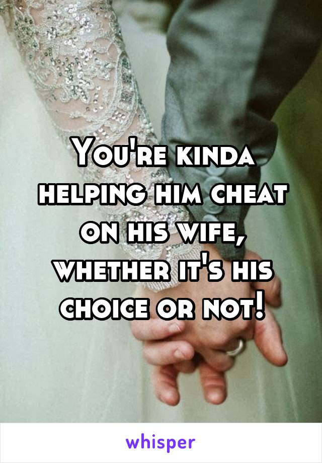 You're kinda helping him cheat on his wife, whether it's his choice or not!