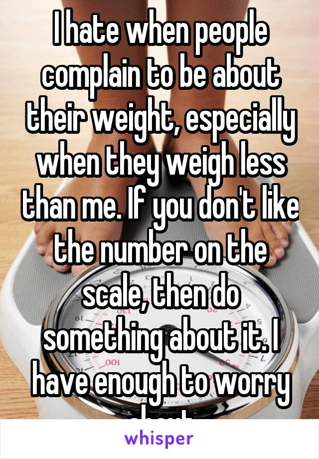 I hate when people complain to be about their weight, especially when they weigh less than me. If you don't like the number on the scale, then do something about it. I have enough to worry about