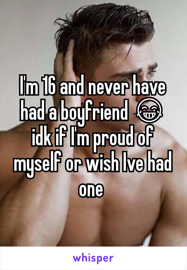 I'm 16 and never have had a boyfriend 😂 idk if I'm proud of myself or wish Ive had one 