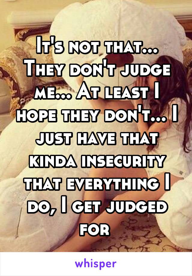 It's not that... They don't judge me... At least I hope they don't... I just have that kinda insecurity that everything I do, I get judged for 