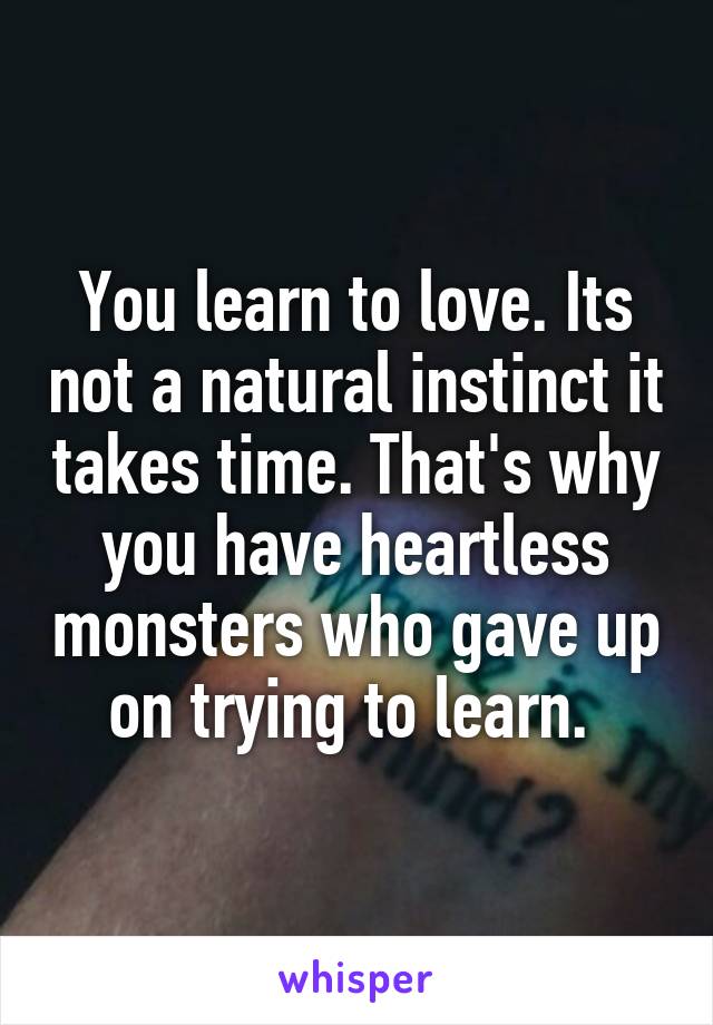 You learn to love. Its not a natural instinct it takes time. That's why you have heartless monsters who gave up on trying to learn. 