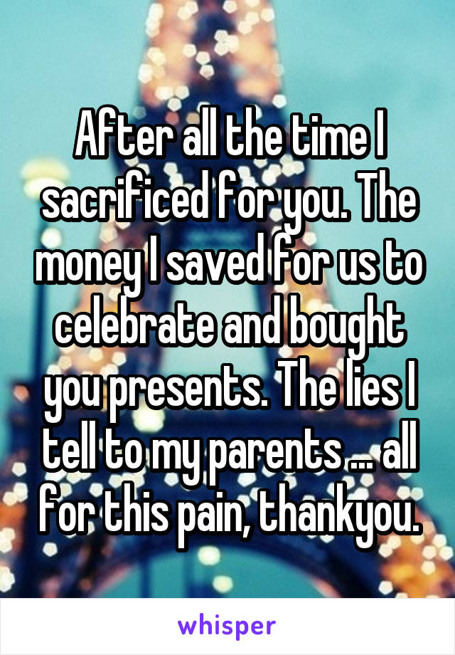 After all the time I sacrificed for you. The money I saved for us to celebrate and bought you presents. The lies I tell to my parents ... all for this pain, thankyou.