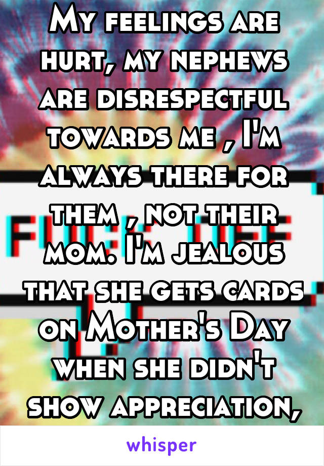 My feelings are hurt, my nephews are disrespectful towards me , I'm always there for them , not their mom. I'm jealous that she gets cards on Mother's Day when she didn't show appreciation, idk