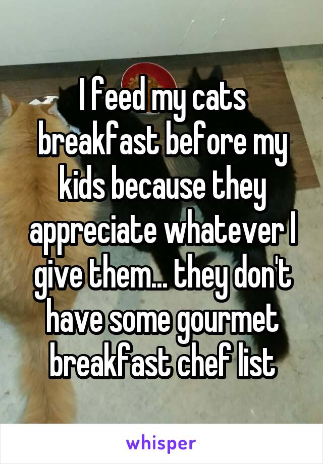 I feed my cats breakfast before my kids because they appreciate whatever I give them... they don't have some gourmet breakfast chef list