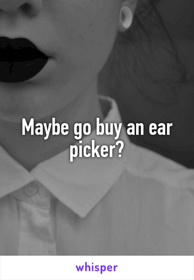 Maybe go buy an ear picker?