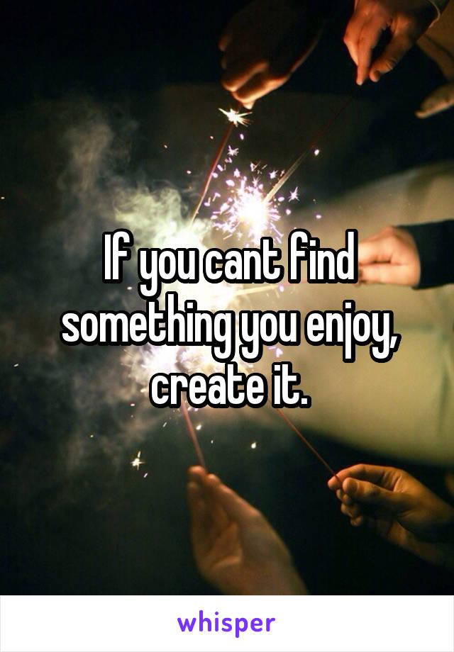 If you cant find something you enjoy, create it.