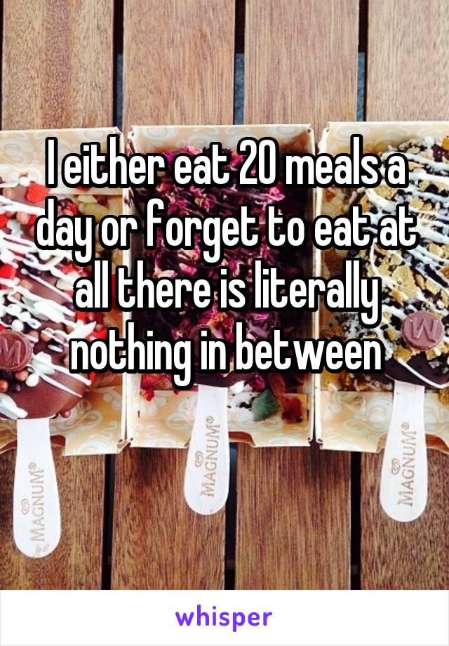 I either eat 20 meals a day or forget to eat at all there is literally nothing in between

