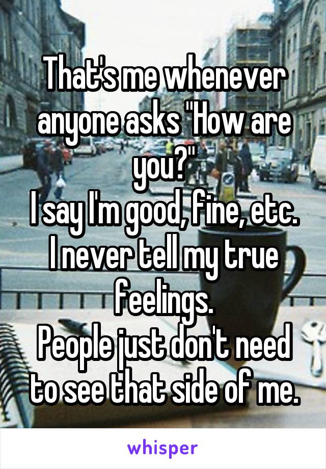 That's me whenever anyone asks "How are you?"
I say I'm good, fine, etc.
I never tell my true feelings.
People just don't need to see that side of me.