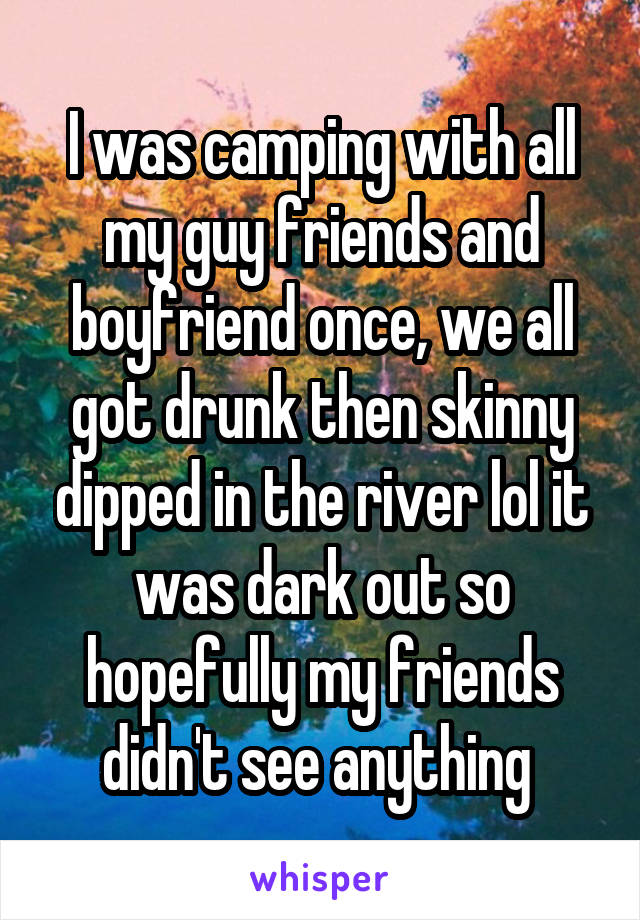 I was camping with all my guy friends and boyfriend once, we all got drunk then skinny dipped in the river lol it was dark out so hopefully my friends didn't see anything 