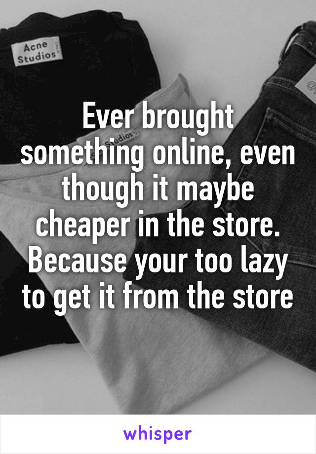 Ever brought something online, even though it maybe cheaper in the store. Because your too lazy to get it from the store 