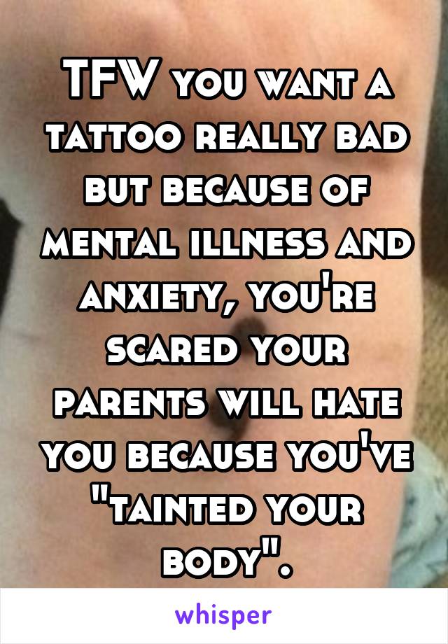 TFW you want a tattoo really bad but because of mental illness and anxiety, you're scared your parents will hate you because you've "tainted your body".