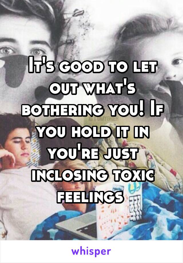 It's good to let out what's bothering you! If you hold it in you're just inclosing toxic feelings 