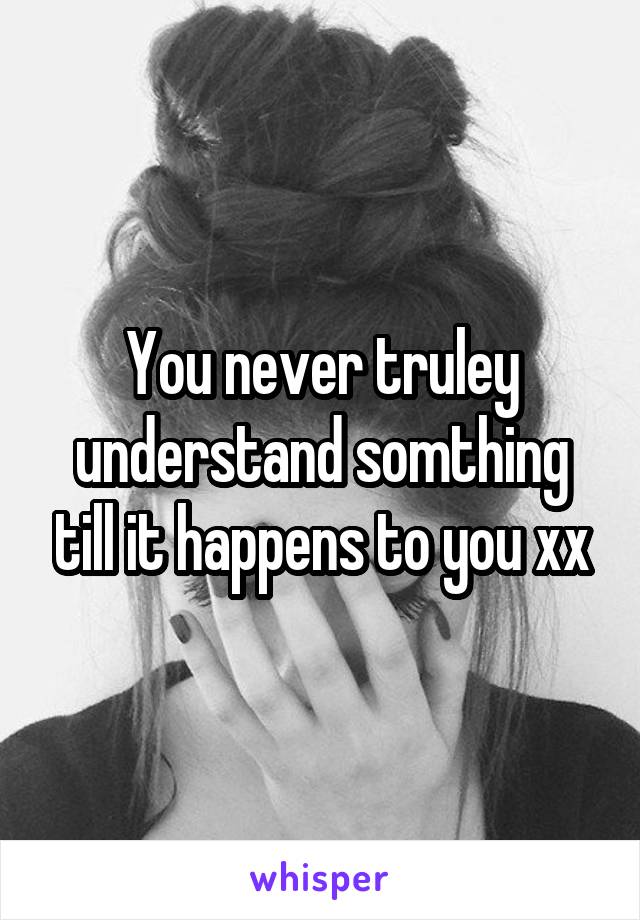 You never truley understand somthing till it happens to you xx