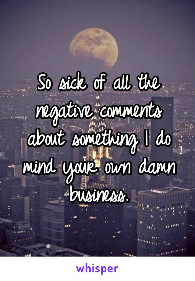 So sick of all the negative comments about something I do mind your own damn business.