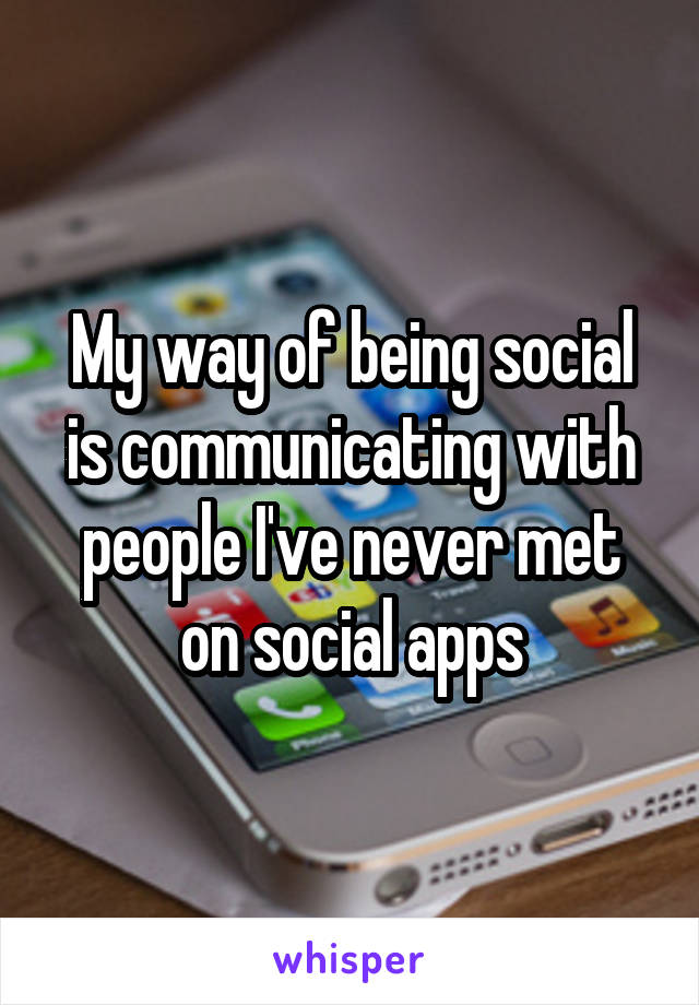 My way of being social is communicating with people I've never met on social apps