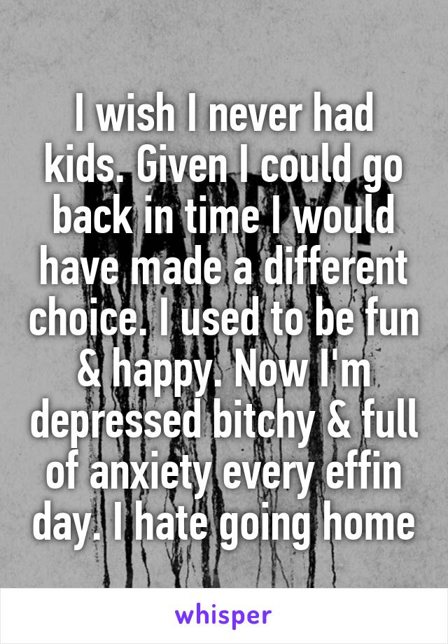 I wish I never had kids. Given I could go back in time I would have made a different choice. I used to be fun & happy. Now I'm depressed bitchy & full of anxiety every effin day. I hate going home