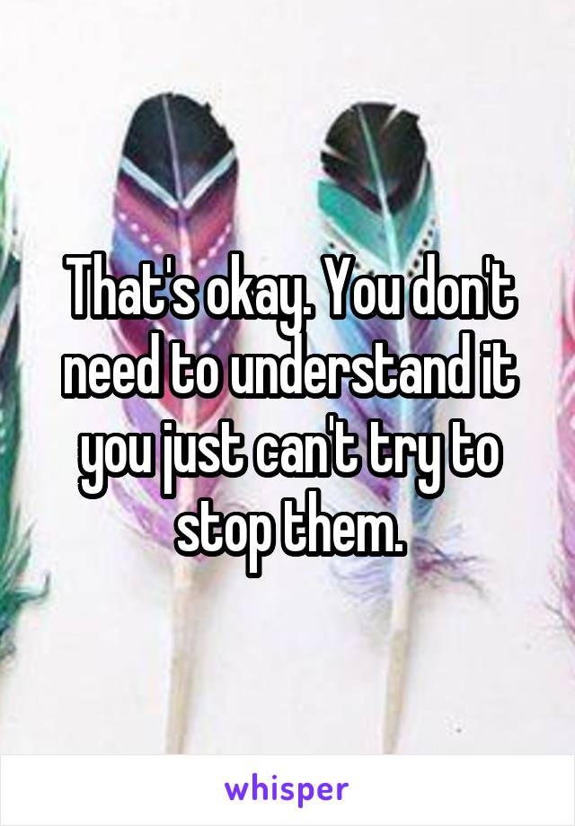 That's okay. You don't need to understand it you just can't try to stop them.