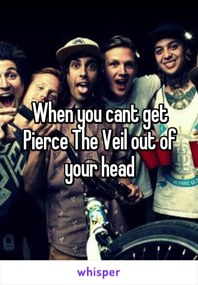 When you cant get Pierce The Veil out of your head