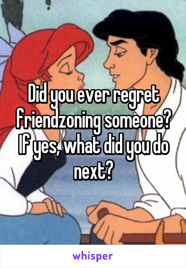 Did you ever regret friendzoning someone? If yes, what did you do next?