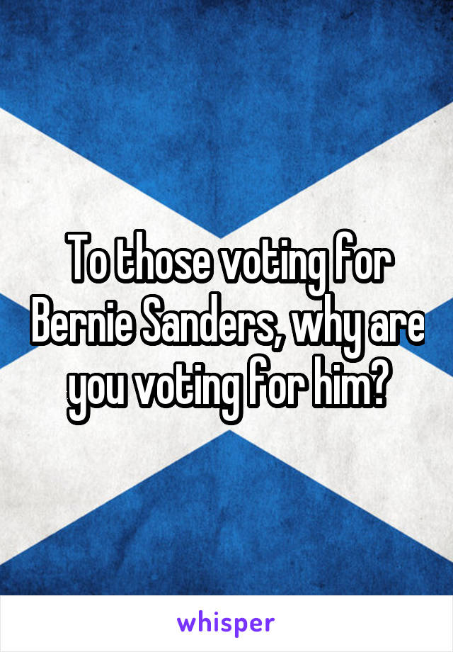 To those voting for Bernie Sanders, why are you voting for him?