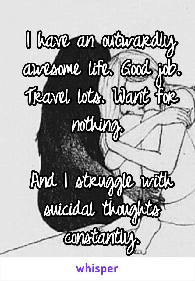 I have an outwardly awesome life. Good job. Travel lots. Want for nothing. 

And I struggle with suicidal thoughts constantly.