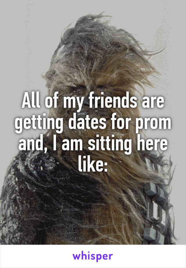 All of my friends are getting dates for prom and, I am sitting here like: