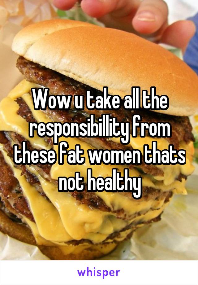 Wow u take all the responsibillity from these fat women thats not healthy