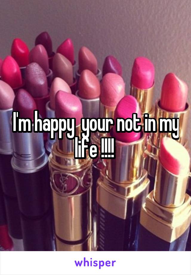 I'm happy  your not in my life !!!! 