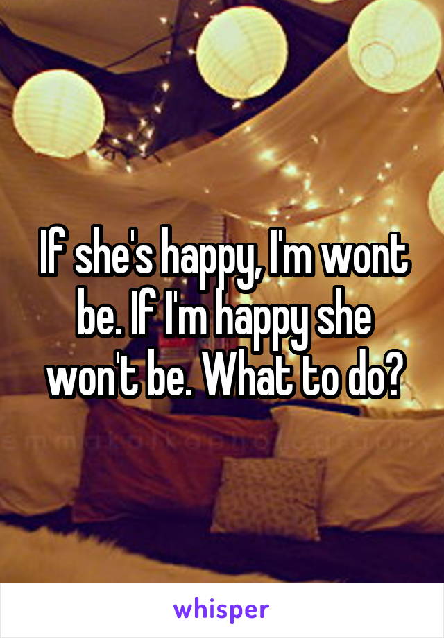 If she's happy, I'm wont be. If I'm happy she won't be. What to do?