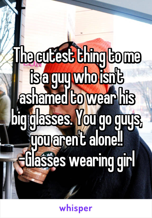 The cutest thing to me is a guy who isn't ashamed to wear his big glasses. You go guys, you aren't alone!!
-Glasses wearing girl