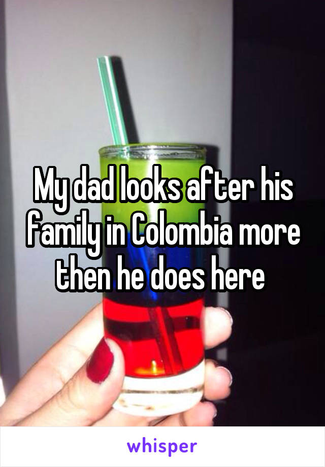 My dad looks after his family in Colombia more then he does here 